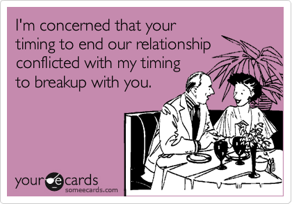 I'm concerned that your
timing to end our relationship
conflicted with my timing
to breakup with you.