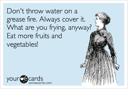 Don't throw water on a 
grease fire. Always cover it. 
What are you frying, anyway? 
Eat more fruits and
vegetables!