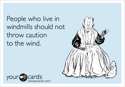 
People who live in 
windmills should not 
throw caution 
to the wind.