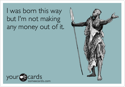 I was born this way
but I'm not making
any money out of it. 