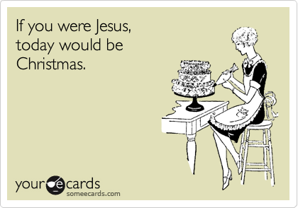 If you were Jesus, 
today would be
Christmas.