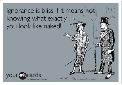 Ignorance is bliss if it means not knowing what exactly
you look like naked!