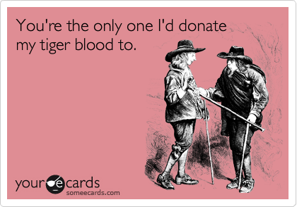 You're the only one I'd donate 
my tiger blood to.
