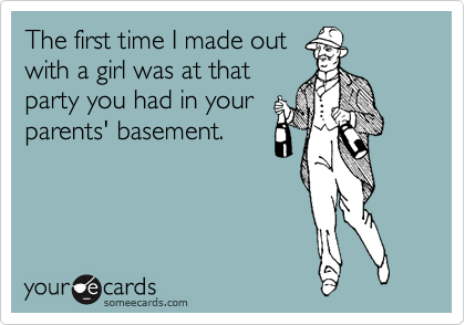 The first time I made out
with a girl was at that
party you had in your
parents' basement.