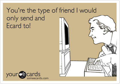 You're the type of friend I would only send and
Ecard to!