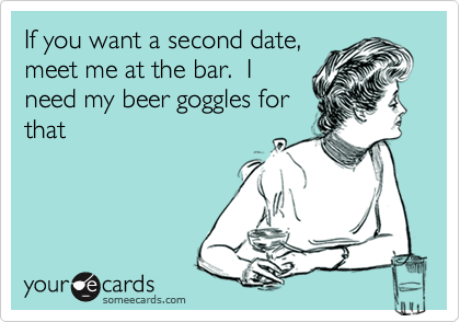 If you want a second date,
meet me at the bar.  I
need my beer goggles for
that