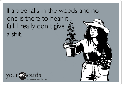 If a tree falls in the woods and no one is there to hear it
fall, I really don't give
a shit.
