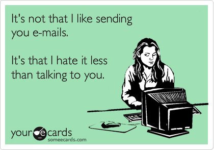 It's not that I like sending
you e-mails.  

It's that I hate it less 
than talking to you.