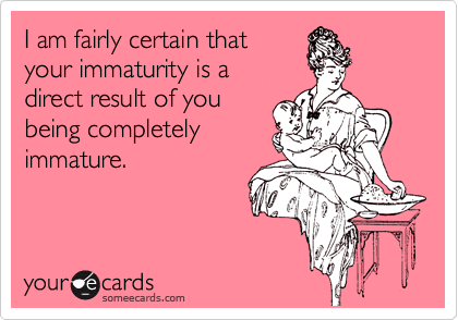 I am fairly certain that
your immaturity is a
direct result of you 
being completely 
immature.
