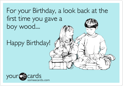 For your Birthday, a look back at the first time you gave a
boy wood....

Happy Birthday!