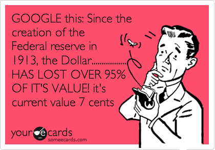 GOOGLE this: Since the
creation of the
Federal reserve in
1913, the Dollar.................
HAS LOST OVER 95%
OF IT'S VALUE! it's
current value 7 cents 