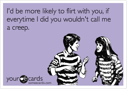 I'd be more likely to flirt with you, if everytime I did you wouldn't call me a creep.  
