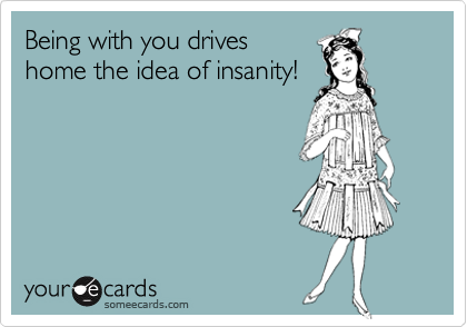 Being with you drives
home the idea of insanity!