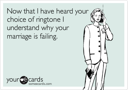 Now that I have heard your
choice of ringtone I
understand why your
marriage is failing. 