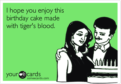 I hope you enjoy this 
birthday cake made 
with tiger's blood.