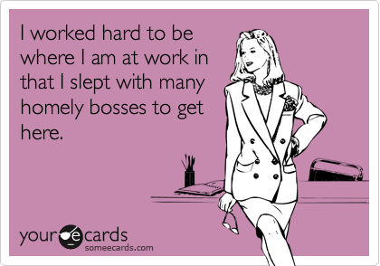 I worked hard to be
where I am at work in
that I slept with many
homely bosses to get
here.