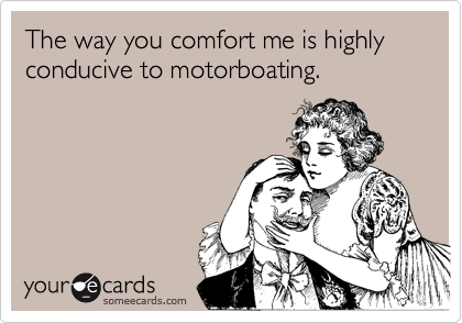 The way you comfort me is highly conducive to motorboating. 
