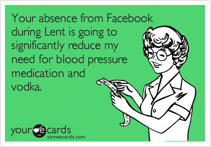 Your absence from Facebook
during Lent is going to
significantly reduce my
need for blood pressure
medication and
vodka.