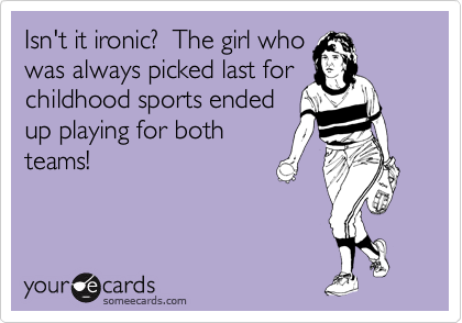 Isn't it ironic?  The girl who
was always picked last for
childhood sports ended
up playing for both
teams!
