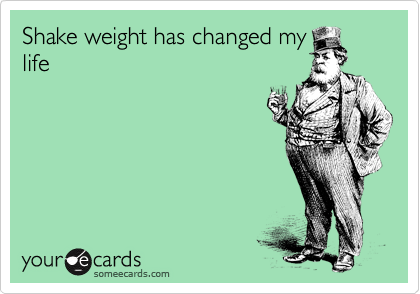 Shake weight has changed my
life