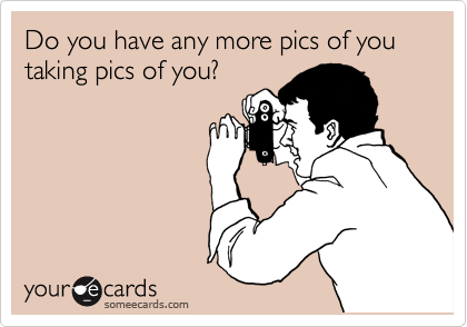 Do you have any more pics of you taking pics of you?