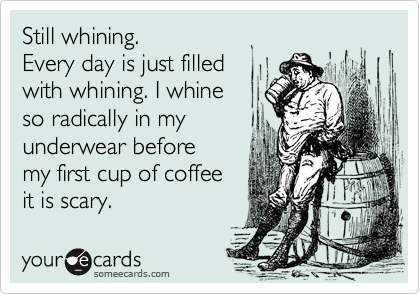 Still whining. 
Every day is just filled 
with whining. I whine 
so radically in my 
underwear before 
my first cup of coffee
it is scary.