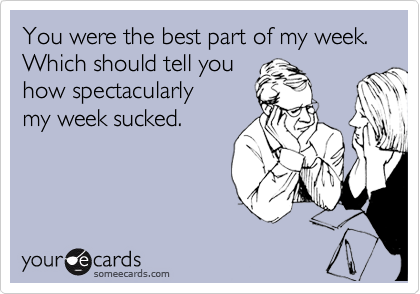 You were the best part of my week. Which should tell you
how spectacularly 
my week sucked.
