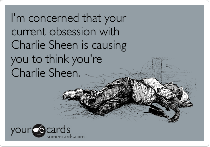 I'm concerned that your 
current obsession with 
Charlie Sheen is causing 
you to think you're 
Charlie Sheen.