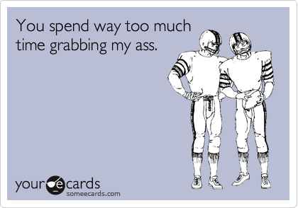 You spend way too much
time grabbing my ass.