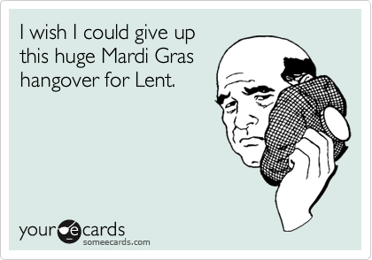 I wish I could give up
this huge Mardi Gras
hangover for Lent.