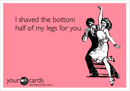       
    I shaved the bottom
    half of my legs for you.
