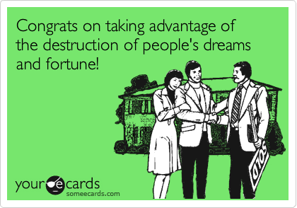 Congrats on taking advantage of the destruction of people's dreams and fortune!