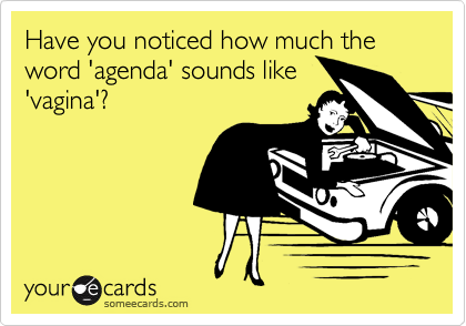 Have you noticed how much the word 'agenda' sounds like
'vagina'?