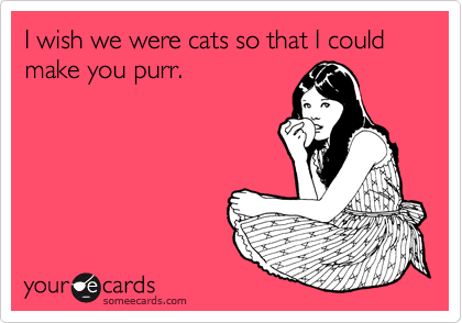 I wish we were cats so that I could make you purr.