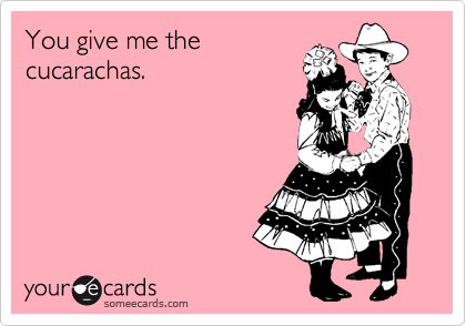 You give me the
cucarachas.