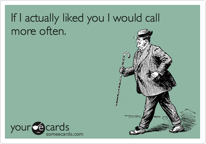 If I actually liked you I would call more often.