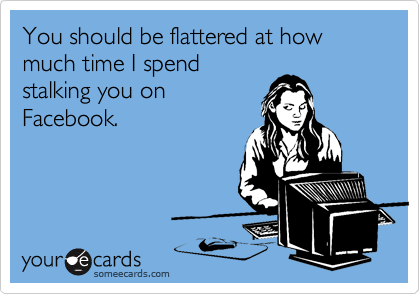 You should be flattered at how much time I spend
stalking you on
Facebook.