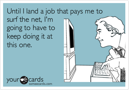 Until I land a job that pays me to surf the net, I'm going to have to keep doing it at this one.