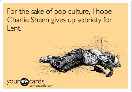 For the sake of pop culture, I hope Charlie Sheen gives up sobriety for Lent.