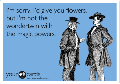 I'm sorry. I'd give you flowers,
but I'm not the
wondertwin with
the magic powers.