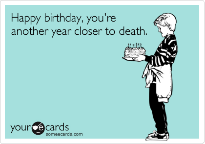 Happy birthday, you're
another year closer to death.