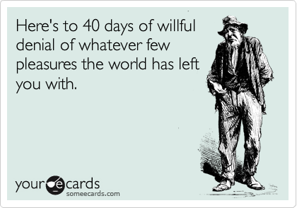 Here's to 40 days of willful
denial of whatever few
pleasures the world has left
you with.