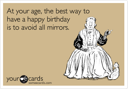 At your age, the best way to
have a happy birthday
is to avoid all mirrors.