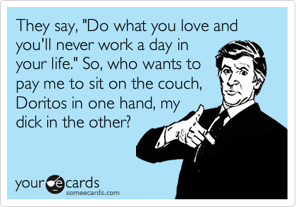 They say, "Do what you love and you'll never work a day in
your life." So, who wants to
pay me to sit on the couch,
Doritos in one hand, my
dick in the other? 