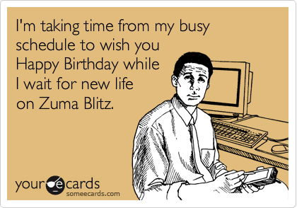 I'm taking time from my busy schedule to wish you 
Happy Birthday while
I wait for new life
on Zuma Blitz.