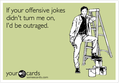 If your offensive jokes 
didn't turn me on, 
I'd be outraged.