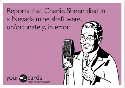 Reports that Charlie Sheen died in a Nevada mine shaft were,
unfortunately, in error.