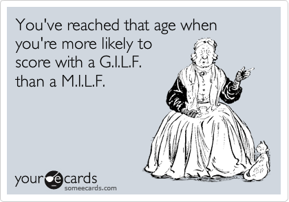 You've reached that age when you're more likely to
score with a G.I.L.F.
than a M.I.L.F.