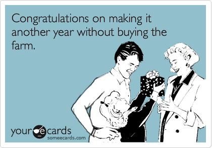 Congratulations on making it another year without buying the farm.