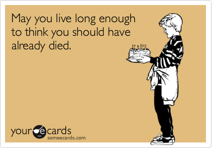 May you live long enough 
to think you should have
already died.